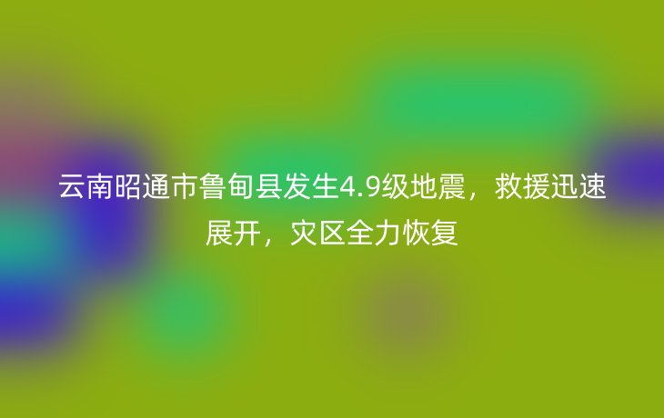 云南昭通市鲁甸县发生4.9级地震,救援迅速展开,灾区全力恢复
