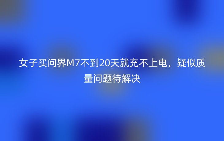 女子买问界M7不到20天就充不上电,疑似质量问题待解决
