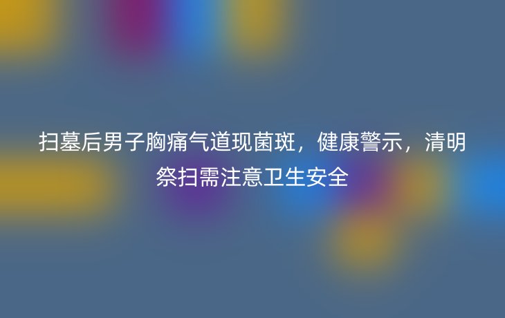 扫墓后男子胸痛气道现菌斑，健康警示，清明祭扫需注意卫生安全