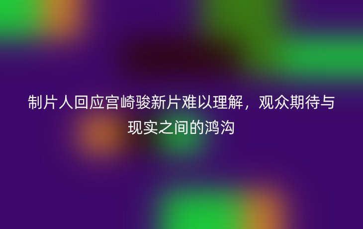 制片人回应宫崎骏新片难以理解，观众期待与现实之间的鸿沟