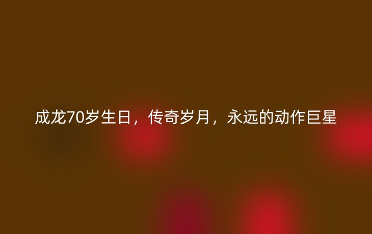 成龙70岁生日,传奇岁月,永远的动作巨星