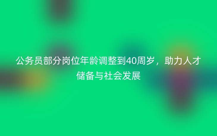 公务员部分岗位年龄调整到40周岁,助力人才储备与社会发展