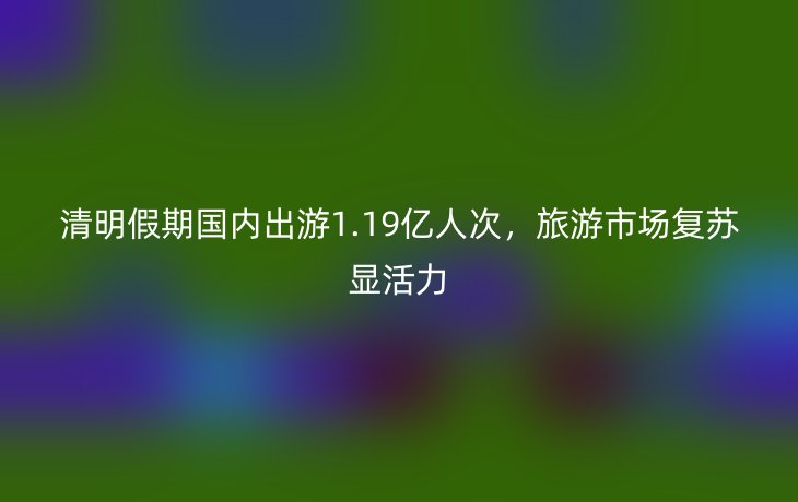清明假期国内出游1.19亿人次,旅游市场复苏显活力