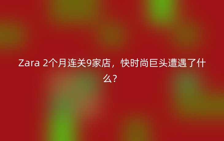 Zara 2个月连关9家店,快时尚巨头遭遇了什么?