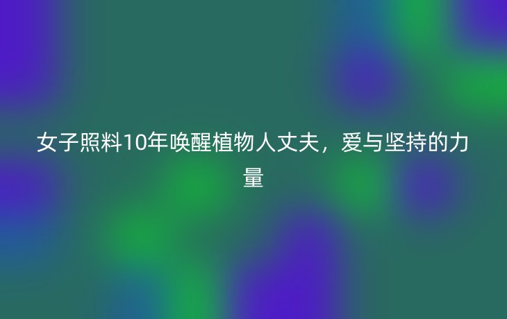 女子照料10年唤醒植物人丈夫,爱与坚持的力量