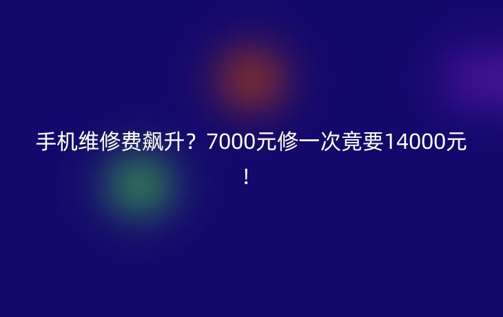 手机维修费飙升？7000元修一次竟要14000元！