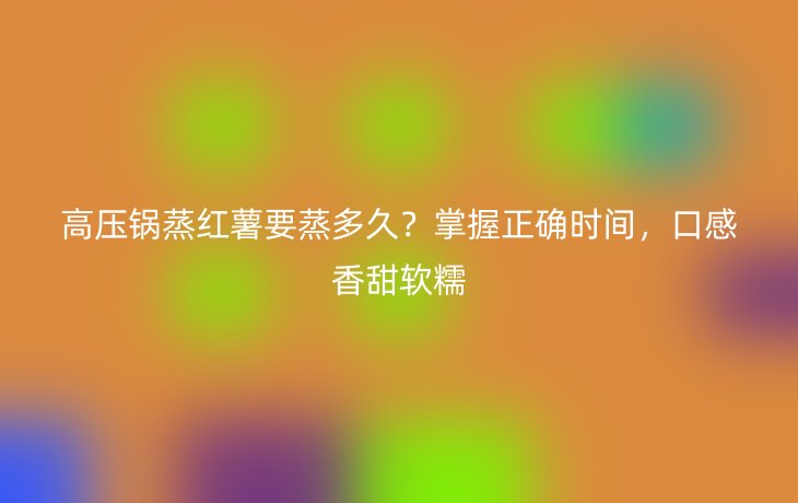 高压锅蒸红薯要蒸多久?掌握正确时间,口感香甜软糯