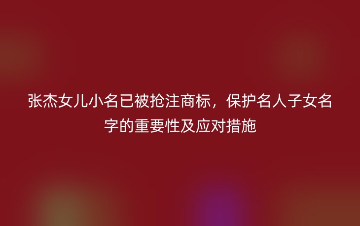 张杰女儿小名已被抢注商标,保护名人子女名字的重要性及应对措施