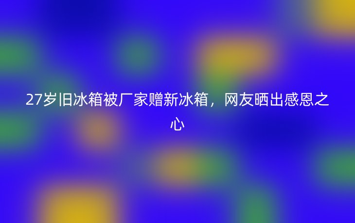 27岁旧冰箱被厂家赠新冰箱,网友晒出感恩之心