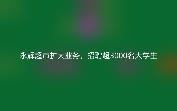 永辉超市扩大业务，招聘超3000名大学生