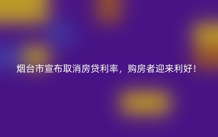 烟台市宣布取消房贷利率，购房者迎来利好！
