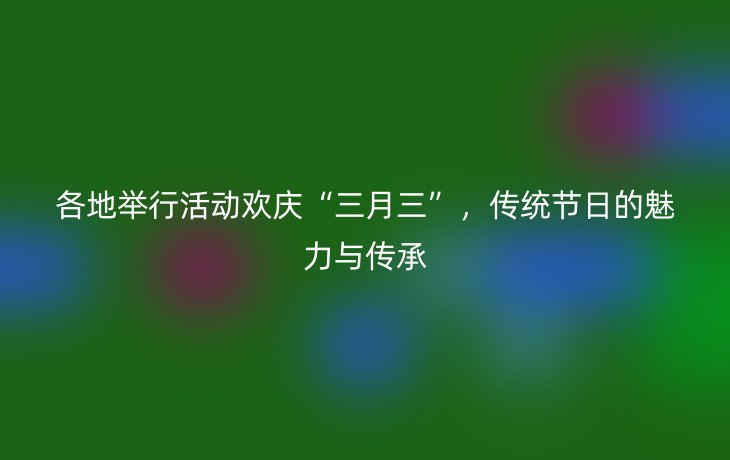各地举行活动欢庆“三月三”,传统节日的魅力与传承