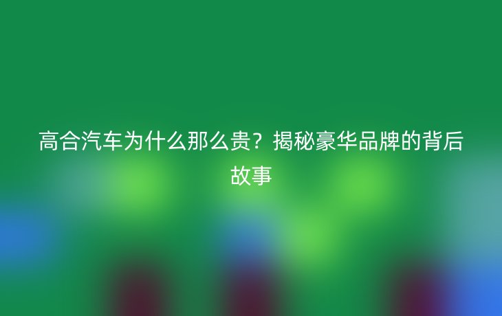 高合汽车为什么那么贵?揭秘豪华品牌的背后故事