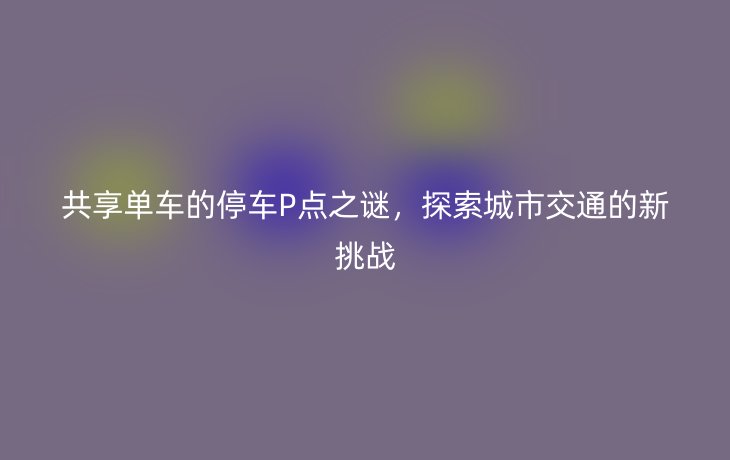 共享单车的停车P点之谜,探索城市交通的新挑战