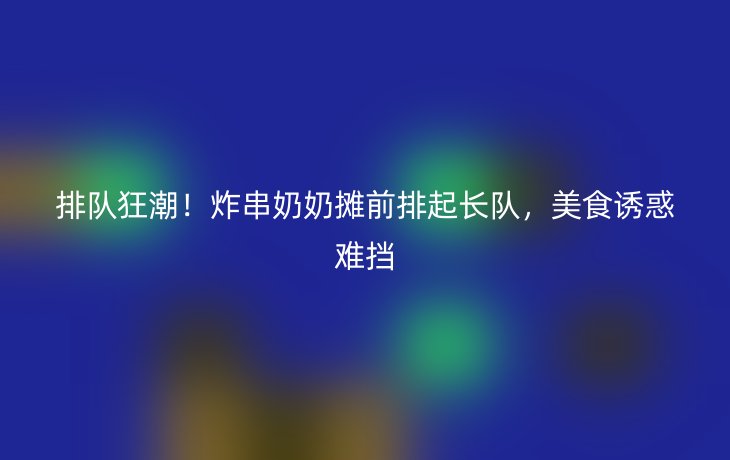 排队狂潮!炸串奶奶摊前排起长队,美食诱惑难挡