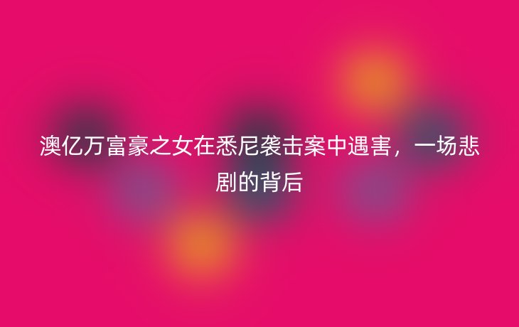 澳亿万富豪之女在悉尼袭击案中遇害,一场悲剧的背后