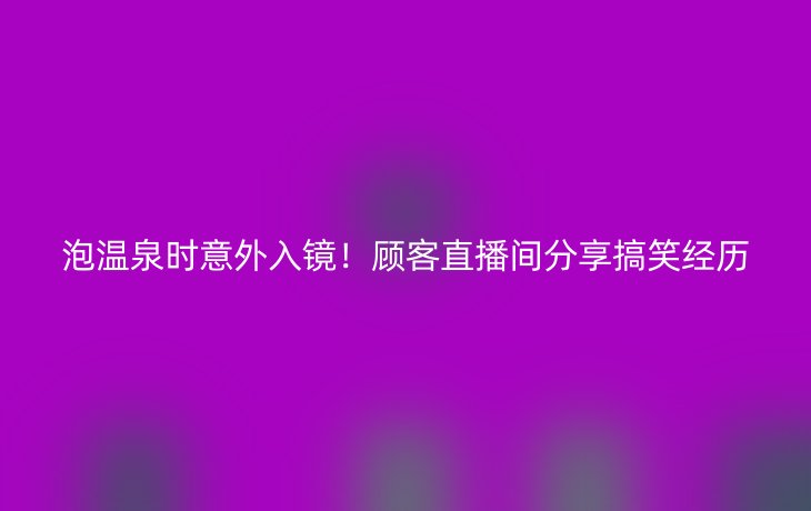 泡温泉时意外入镜!顾客直播间分享搞笑经历