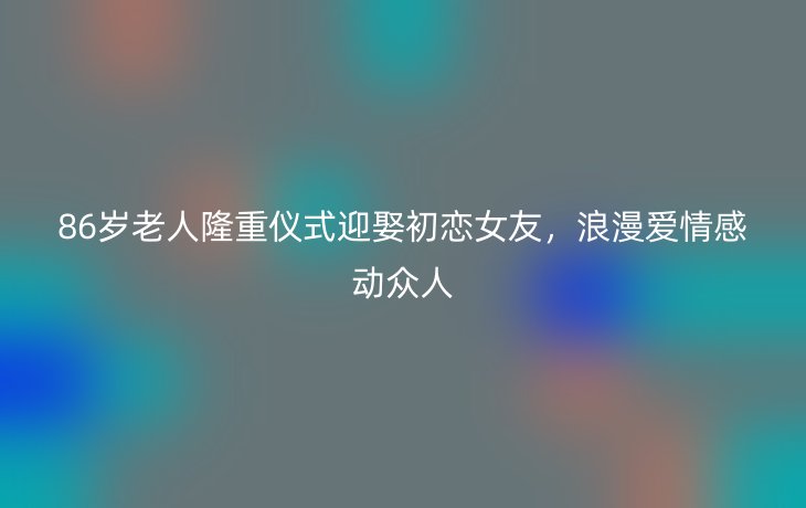86岁老人隆重仪式迎娶初恋女友,浪漫爱情感动众人