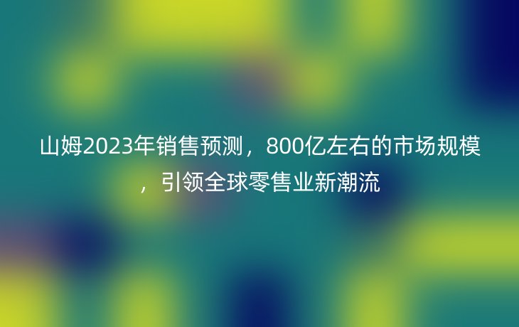 山姆2023年销售预测，800亿左右的市场规模，引领全球零售业新潮流