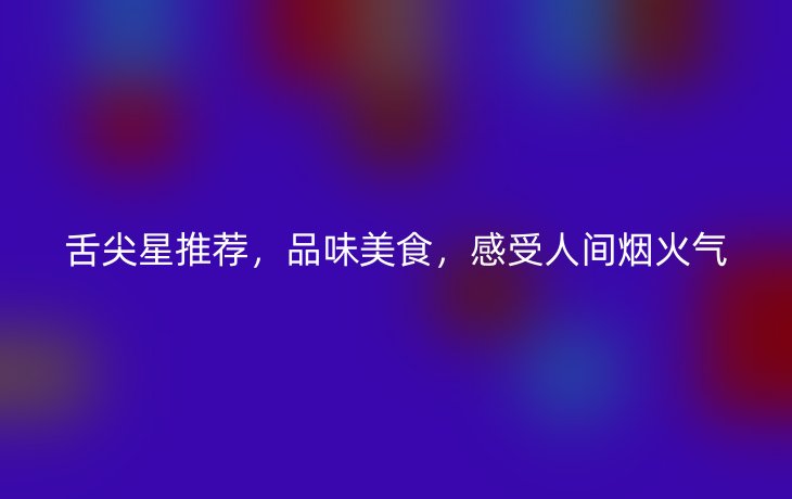 舌尖星推荐,品味美食,感受人间烟火气