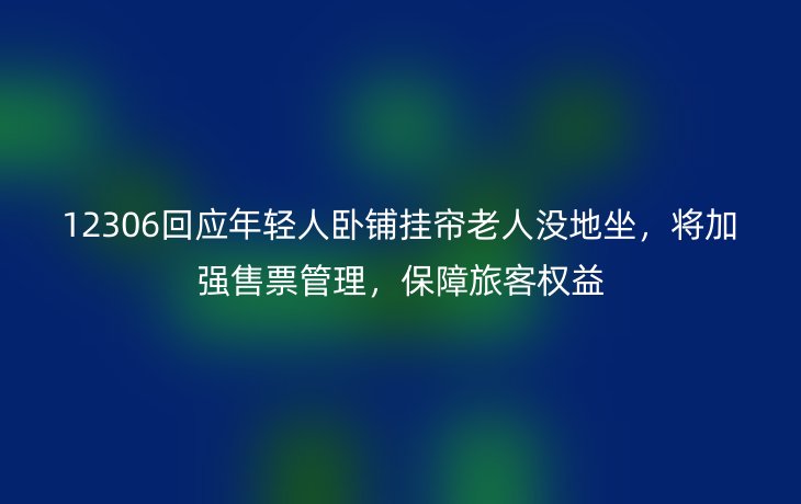 12306回应年轻人卧铺挂帘老人没地坐,将加强售票管理,保障旅客权益
