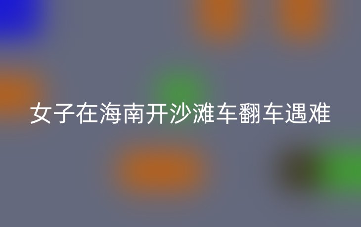 女子在海南开沙滩车翻车遇难
