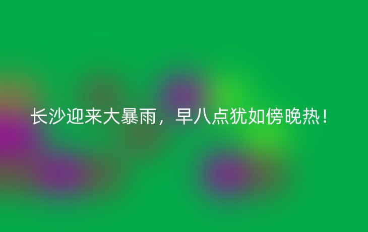长沙迎来大暴雨,早八点犹如傍晚热!