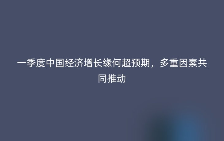 一季度中国经济增长缘何超预期,多重因素共同推动