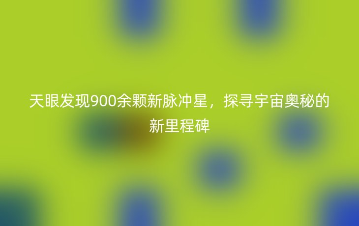 天眼发现900余颗新脉冲星,探寻宇宙奥秘的新里程碑