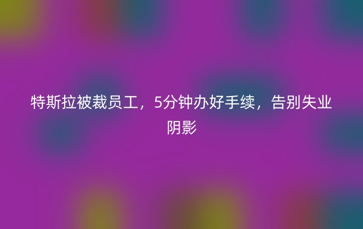 特斯拉被裁员工,5分钟办好手续,告别失业阴影