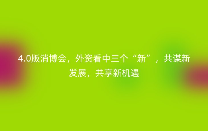4.0版消博会，外资看中三个“新”，共谋新发展，共享新机遇