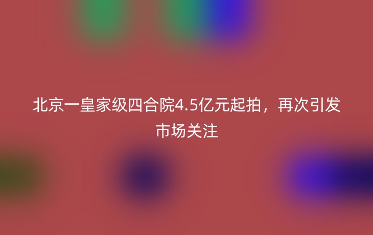 北京一皇家级四合院4.5亿元起拍,再次引发市场关注