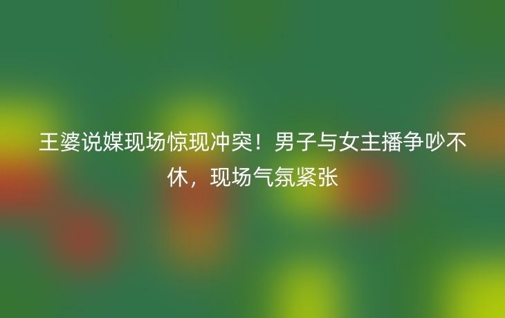 王婆说媒现场惊现冲突！男子与女主播争吵不休，现场气氛紧张