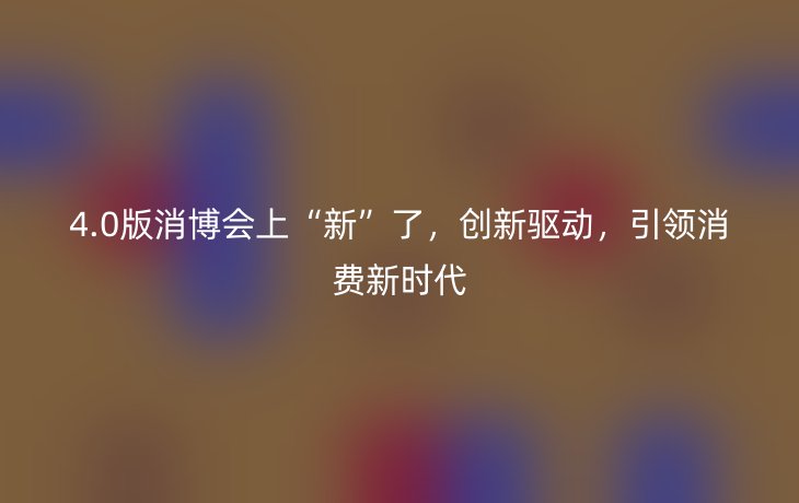4.0版消博会上“新”了,创新驱动,引领消费新时代