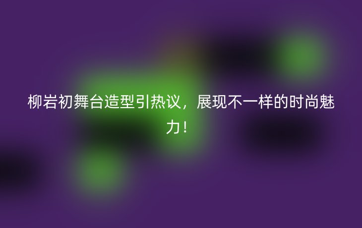 柳岩初舞台造型引热议,展现不一样的时尚魅力!