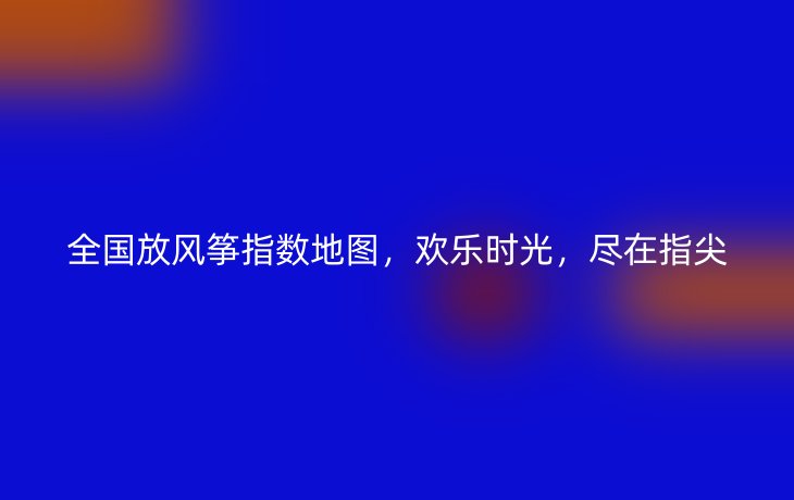 全国放风筝指数地图,欢乐时光,尽在指尖
