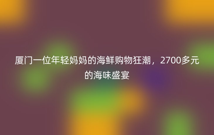 厦门一位年轻妈妈的海鲜购物狂潮,2700多元的海味盛宴