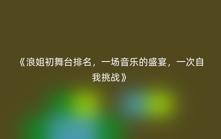 《浪姐初舞台排名,一场音乐的盛宴,一次自我挑战》