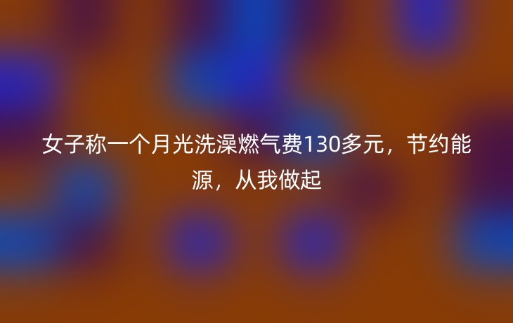 女子称一个月光洗澡燃气费130多元,节约能源,从我做起