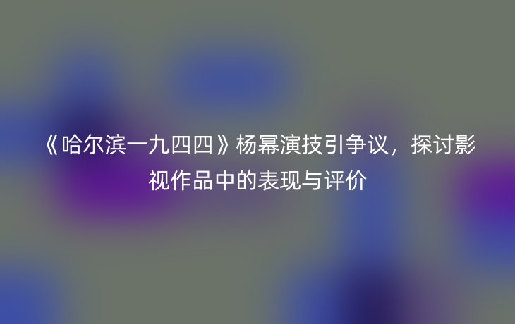 《哈尔滨一九四四》杨幂演技引争议,探讨影视作品中的表现与评价