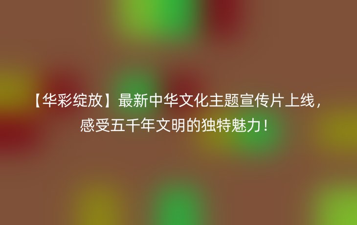 【华彩绽放】最新中华文化主题宣传片上线，感受五千年文明的独特魅力！