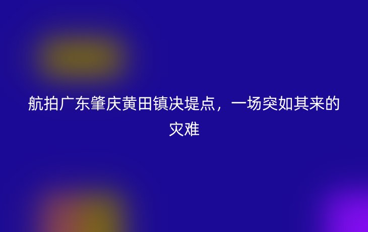 航拍广东肇庆黄田镇决堤点,一场突如其来的灾难