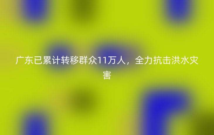 广东已累计转移群众11万人,全力抗击洪水灾害