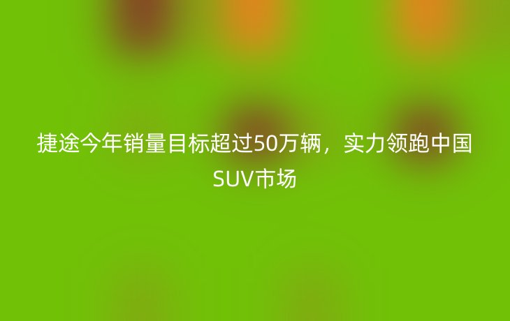 捷途今年销量目标超过50万辆，实力领跑中国SUV市场