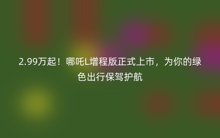 2.99万起!哪吒L增程版正式上市,为你的绿色出行保驾护航