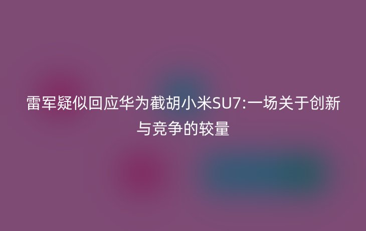 雷军疑似回应华为截胡小米SU7:一场关于创新与竞争的较量