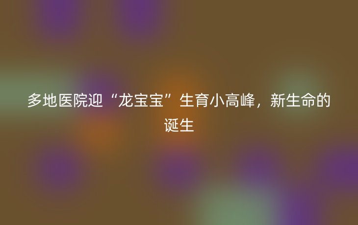 多地医院迎“龙宝宝”生育小高峰,新生命的诞生