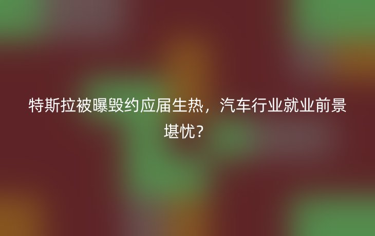 特斯拉被曝毁约应届生热,汽车行业就业前景堪忧?