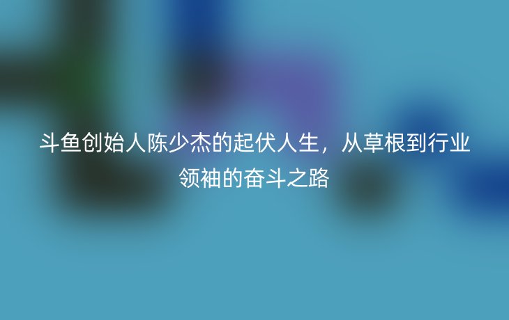 斗鱼创始人陈少杰的起伏人生，从草根到行业领袖的奋斗之路