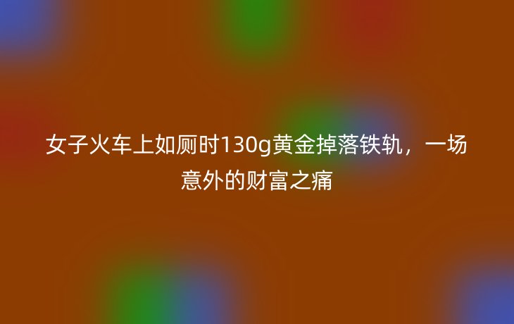 女子火车上如厕时130g黄金掉落铁轨，一场意外的财富之痛